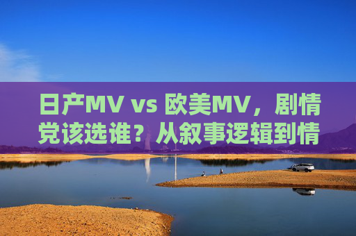 日产MV vs 欧美MV,剧情党该选谁?从叙事逻辑到情感浓度深度拆解 日产MV vs 欧美MV,剧情党该选谁?从叙事逻辑到情感浓度深度拆解
