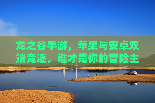 龙之谷手游,苹果与安卓双端竞逐,谁才是你的冒险主场? 龙之谷手游,苹果与安卓双端竞逐,谁才是你的冒险主场?