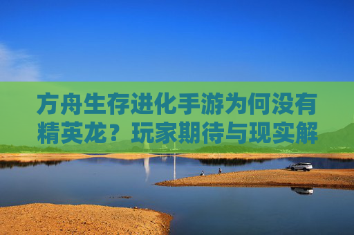 方舟生存进化手游为何没有精英龙?玩家期待与现实解析 方舟生存进化手游为何没有精英龙?玩家期待与现实解析