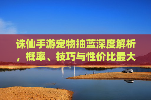 诛仙手游宠物抽蓝深度解析,概率、技巧与性价比最大化 诛仙手游宠物抽蓝深度解析,概率、技巧与性价比最大化