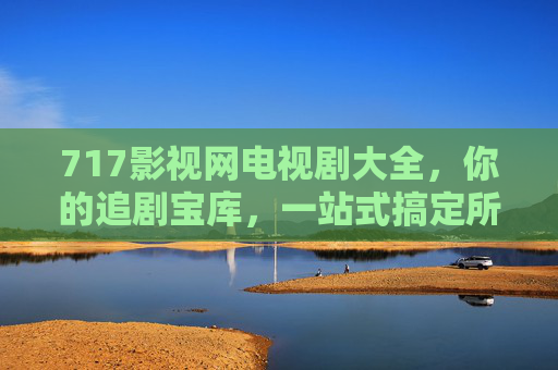 717影视网电视剧大全，你的追剧宝库，一站式搞定所有想看的剧！
