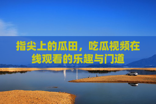 指尖上的瓜田,吃瓜视频在线观看的乐趣与门道 指尖上的瓜田,吃瓜视频在线观看的乐趣与门道