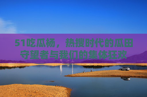 51吃瓜杨,热搜时代的瓜田守望者与我们的集体狂欢 51吃瓜杨,热搜时代的瓜田守望者与我们的集体狂欢