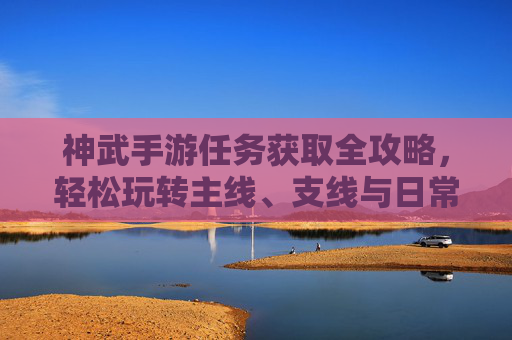 神武手游任务获取全攻略,轻松玩转主线、支线与日常 神武手游任务获取全攻略,轻松玩转主线、支线与日常