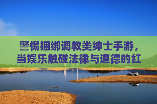 警惕捆绑调教类绅士手游,当娱乐触碰法律与道德的红线 警惕捆绑调教类绅士手游,当娱乐触碰法律与道德的红线