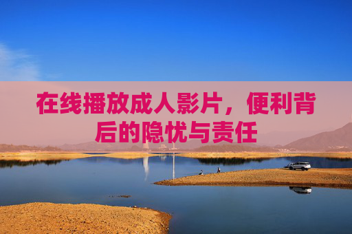 在线播放成人影片,便利背后的隐忧与责任 在线播放成人影片,便利背后的隐忧与责任