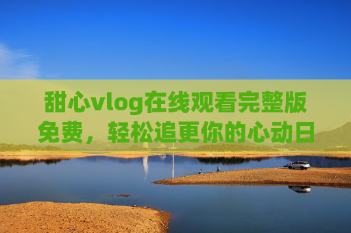 甜心vlog在线观看完整版免费,轻松追更你的心动日常 甜心vlog在线观看完整版免费,轻松追更你的心动日常