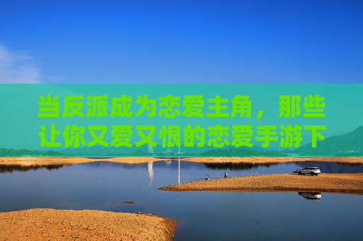 当反派成为恋爱主角,那些让你又爱又恨的恋爱手游下载指南 当反派成为恋爱主角,那些让你又爱又恨的恋爱手游下载指南