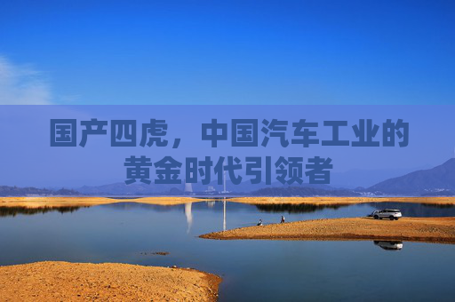 国产四虎,中国汽车工业的黄金时代引领者 国产四虎,中国汽车工业的黄金时代引领者