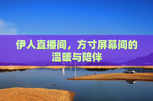伊人直播间,方寸屏幕间的温暖与陪伴 伊人直播间,方寸屏幕间的温暖与陪伴