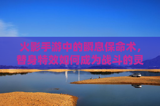 火影手游中的瞬息保命术，替身特效如何成为战斗的灵魂？