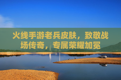 火线手游老兵皮肤,致敬战场传奇,专属荣耀加冕 火线手游老兵皮肤,致敬战场传奇,专属荣耀加冕