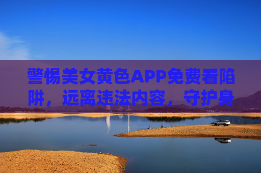 警惕美女黄色APP免费看陷阱,远离违法内容,守护身心健康 警惕美女黄色APP免费看陷阱,远离违法内容,守护身心健康