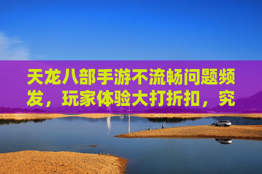 天龙八部手游不流畅问题频发，玩家体验大打折扣，究竟为何？