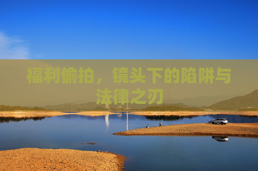 福利偷拍,镜头下的陷阱与法律之刃 福利偷拍,镜头下的陷阱与法律之刃
