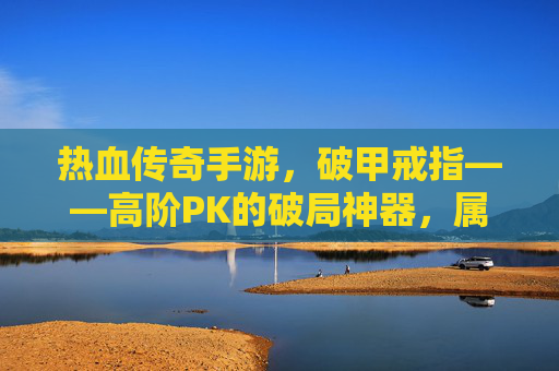 热血传奇手游,破甲戒指——高阶PK的破局神器,属性详解与实战攻略 热血传奇手游,破甲戒指——高阶PK的破局神器,属性详解与实战攻略