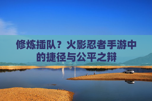 修炼插队?火影忍者手游中的捷径与公平之辩 修炼插队?火影忍者手游中的捷径与公平之辩