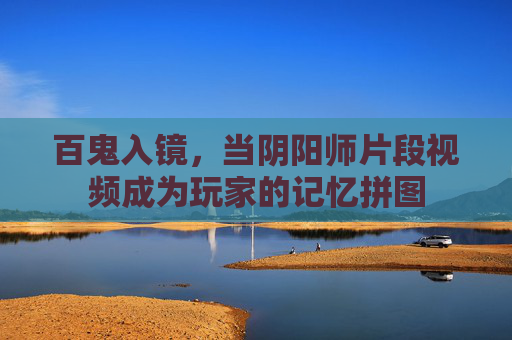 百鬼入镜，当阴阳师片段视频成为玩家的记忆拼图