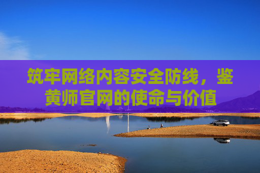 筑牢网络内容安全防线,鉴黄师官网的使命与价值 筑牢网络内容安全防线,鉴黄师官网的使命与价值