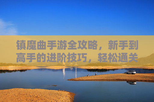 镇魔曲手游全攻略,新手到高手的进阶技巧,轻松通关无压力 镇魔曲手游全攻略,新手到高手的进阶技巧,轻松通关无压力