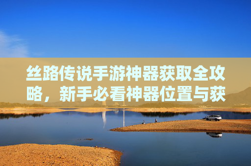 丝路传说手游神器获取全攻略，新手必看神器位置与获取方法