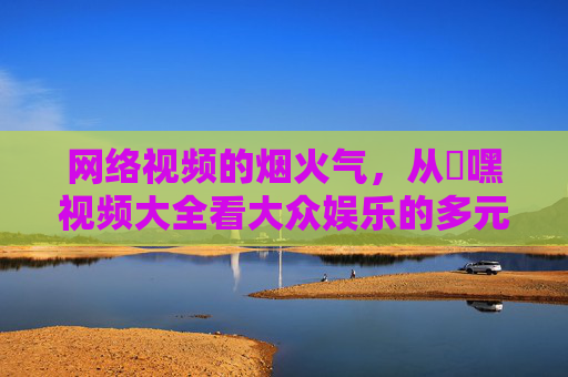 网络视频的烟火气,从屌嘿视频大全看大众娱乐的多元表达 网络视频的烟火气,从屌嘿视频大全看大众娱乐的多元表达