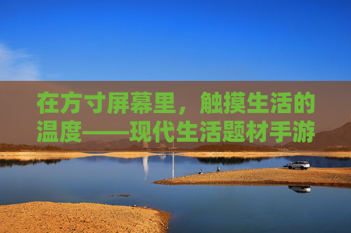 在方寸屏幕里,触摸生活的温度——现代生活题材手游的治愈力与现实映照 在方寸屏幕里,触摸生活的温度——现代生活题材手游的治愈力与现实映照