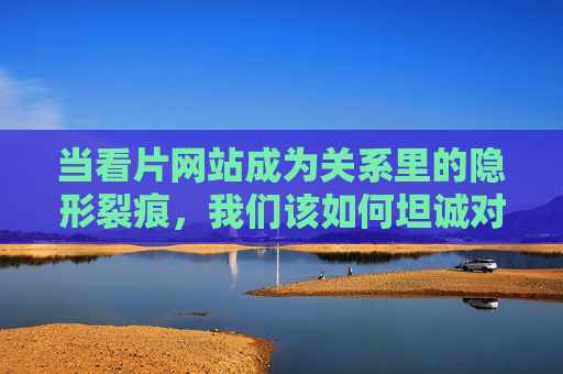 当看片网站成为关系里的隐形裂痕，我们该如何坦诚对话？