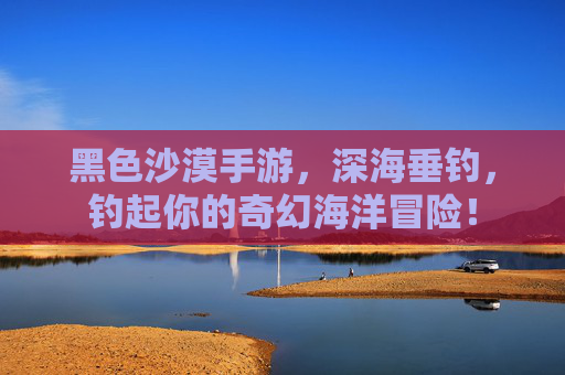 黑色沙漠手游,深海垂钓,钓起你的奇幻海洋冒险! 黑色沙漠手游,深海垂钓,钓起你的奇幻海洋冒险!