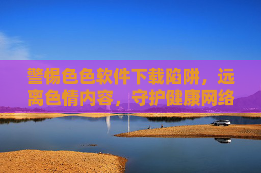 警惕色色软件下载陷阱,远离色情内容,守护健康网络生活 警惕色色软件下载陷阱,远离色情内容,守护健康网络生活