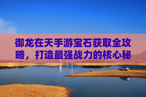 御龙在天手游宝石获取全攻略,打造最强战力的核心秘籍 御龙在天手游宝石获取全攻略,打造最强战力的核心秘籍