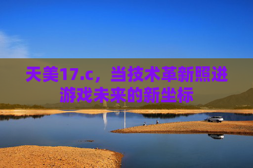 天美17.c，当技术革新照进游戏未来的新坐标