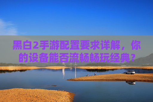 黑白2手游配置要求详解,你的设备能否流畅畅玩经典? 黑白2手游配置要求详解,你的设备能否流畅畅玩经典?