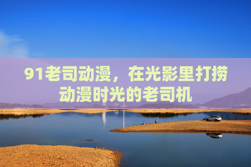 91老司动漫,在光影里打捞动漫时光的老司机 91老司动漫,在光影里打捞动漫时光的老司机
