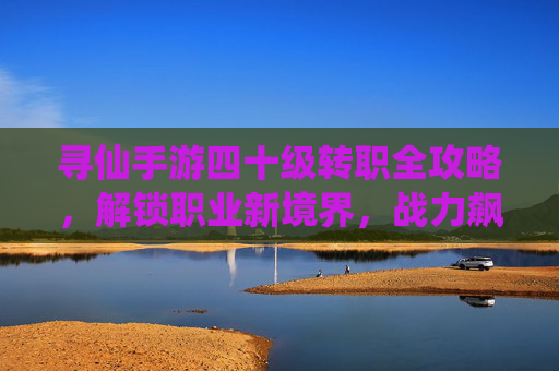 寻仙手游四十级转职全攻略，解锁职业新境界，战力飙升正当时
