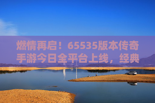 燃情再启!65535版本传奇手游今日全平台上线,经典与创新碰撞出传奇新篇 燃情再启!65535版本传奇手游今日全平台上线,经典与创新碰撞出传奇新篇