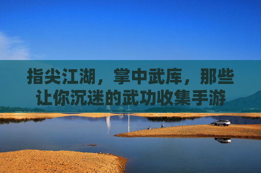 指尖江湖,掌中武库,那些让你沉迷的武功收集手游 指尖江湖,掌中武库,那些让你沉迷的武功收集手游