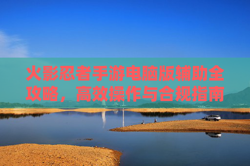 火影忍者手游电脑版辅助全攻略,高效操作与合规指南 火影忍者手游电脑版辅助全攻略,高效操作与合规指南