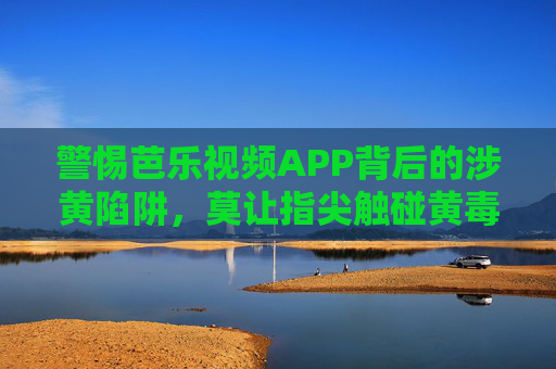 警惕芭乐视频APP背后的涉黄陷阱，莫让指尖触碰黄毒