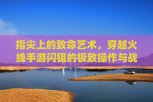 指尖上的致命艺术,穿越火线手游闪狙的极致操作与战场统治力 指尖上的致命艺术,穿越火线手游闪狙的极致操作与战场统治力