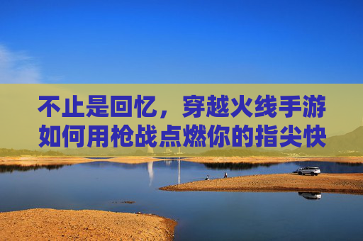 不止是回忆,穿越火线手游如何用枪战点燃你的指尖快感 不止是回忆,穿越火线手游如何用枪战点燃你的指尖快感