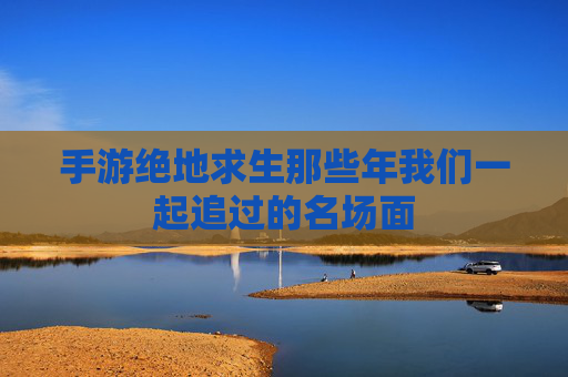 手游绝地求生那些年我们一起追过的名场面