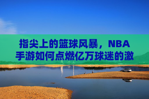 指尖上的篮球风暴,NBA手游如何点燃亿万球迷的激情? 指尖上的篮球风暴,NBA手游如何点燃亿万球迷的激情?