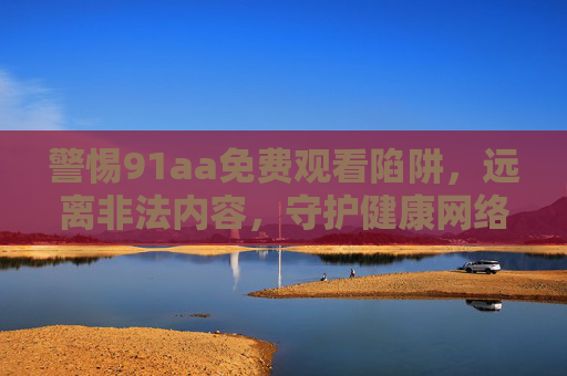 警惕91aa免费观看陷阱，远离非法内容，守护健康网络生态
