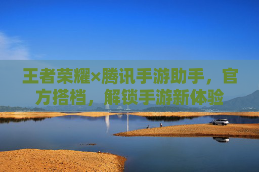 王者荣耀×腾讯手游助手,官方搭档,解锁手游新体验 王者荣耀×腾讯手游助手,官方搭档,解锁手游新体验
