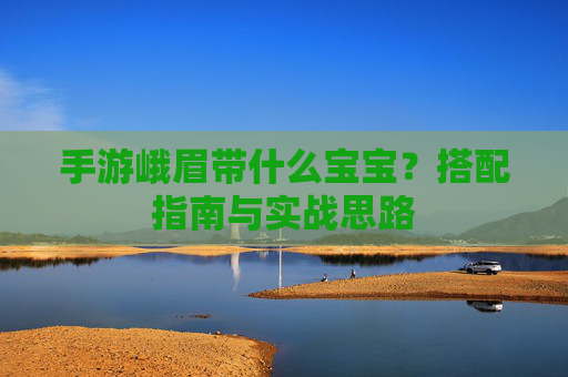 手游峨眉带什么宝宝?搭配指南与实战思路 手游峨眉带什么宝宝?搭配指南与实战思路