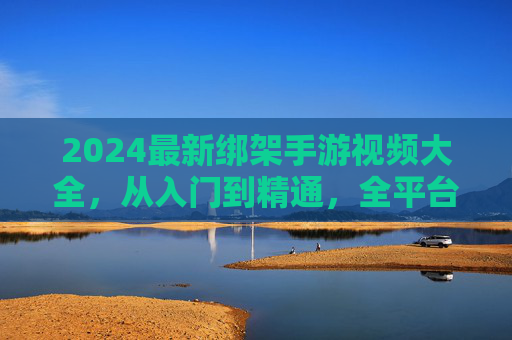 2024最新绑架手游视频大全,从入门到精通,全平台资源攻略 2024最新绑架手游视频大全,从入门到精通,全平台资源攻略