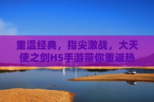 重温经典,指尖激战,大天使之剑H5手游带你重返热血传奇 重温经典,指尖激战,大天使之剑H5手游带你重返热血传奇