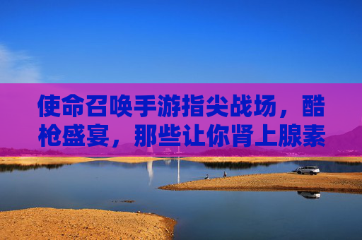 使命召唤手游指尖战场，酷枪盛宴，那些让你肾上腺素飙升的热武器！