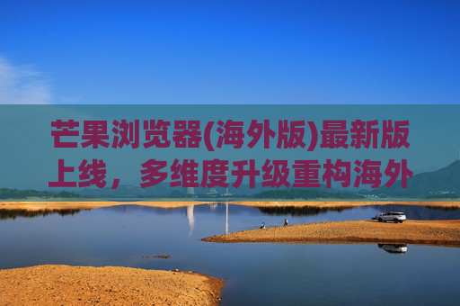芒果浏览器(海外版)最新版上线,多维度升级重构海外浏览体验 芒果浏览器(海外版)最新版上线,多维度升级重构海外浏览体验